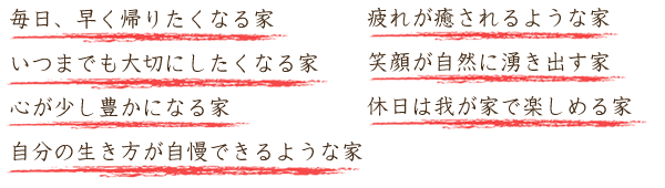 毎日、早く帰りたくなる家・いつまでも大切にしたくなる家・心が少し豊かになる家・自分の生き方が自慢できるような家・疲れが癒されるような家・笑顔が自然に湧き出す家・休日は我が家で楽しめる家